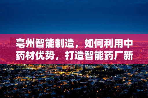 亳州智能制造，如何利用中药材优势，打造智能药厂新生态？