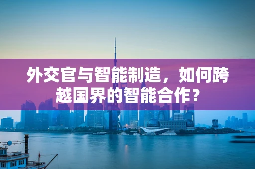 外交官与智能制造，如何跨越国界的智能合作？