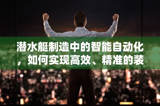 潜水艇制造中的智能自动化，如何实现高效、精准的装配？