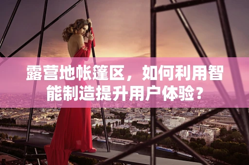 露营地帐篷区，如何利用智能制造提升用户体验？