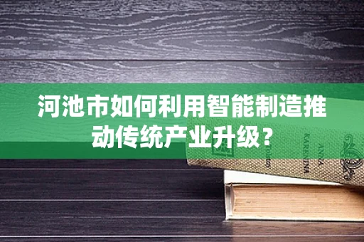 河池市如何利用智能制造推动传统产业升级？