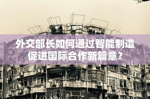 外交部长如何通过智能制造促进国际合作新篇章？