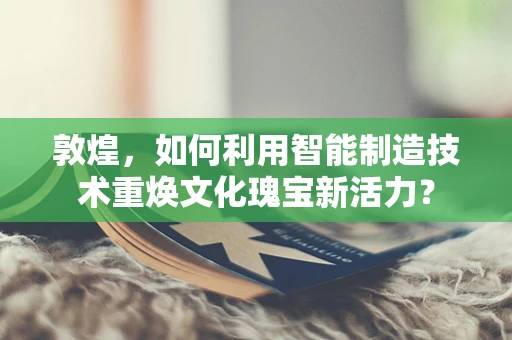 敦煌，如何利用智能制造技术重焕文化瑰宝新活力？