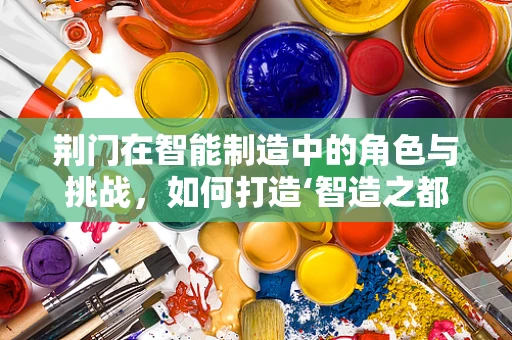 荆门在智能制造中的角色与挑战，如何打造‘智造之都’？