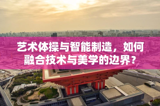艺术体操与智能制造，如何融合技术与美学的边界？