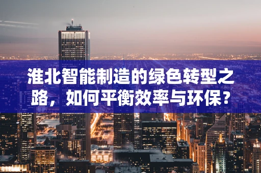 淮北智能制造的绿色转型之路，如何平衡效率与环保？