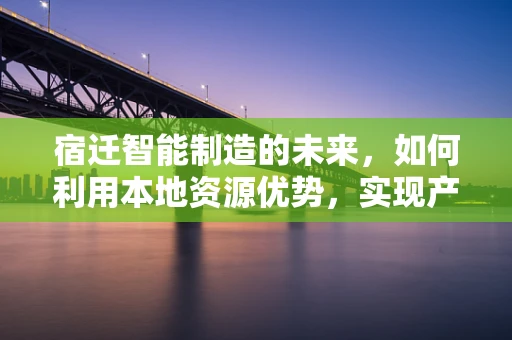 宿迁智能制造的未来，如何利用本地资源优势，实现产业升级？