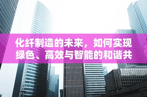 化纤制造的未来，如何实现绿色、高效与智能的和谐共生？