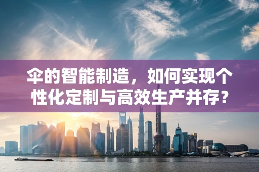 伞的智能制造，如何实现个性化定制与高效生产并存？