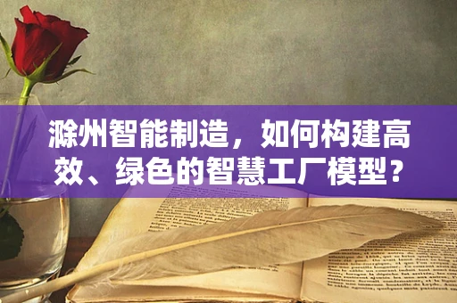 滁州智能制造，如何构建高效、绿色的智慧工厂模型？
