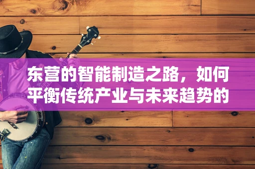 东营的智能制造之路，如何平衡传统产业与未来趋势的融合？