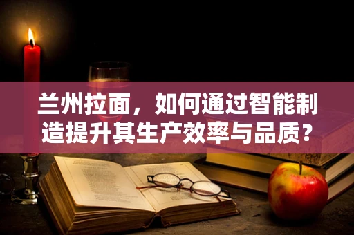 兰州拉面，如何通过智能制造提升其生产效率与品质？