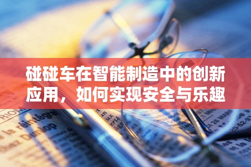 碰碰车在智能制造中的创新应用，如何实现安全与乐趣的双重升级？