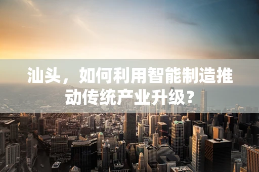 汕头，如何利用智能制造推动传统产业升级？