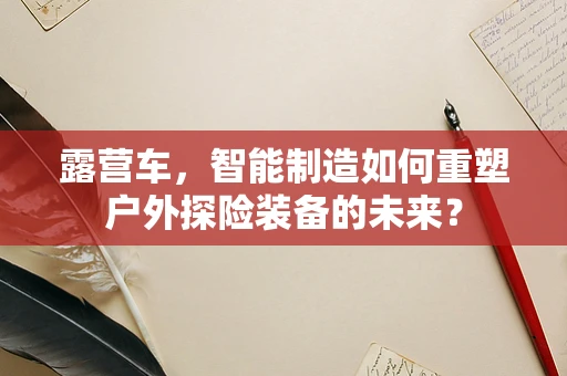 露营车，智能制造如何重塑户外探险装备的未来？