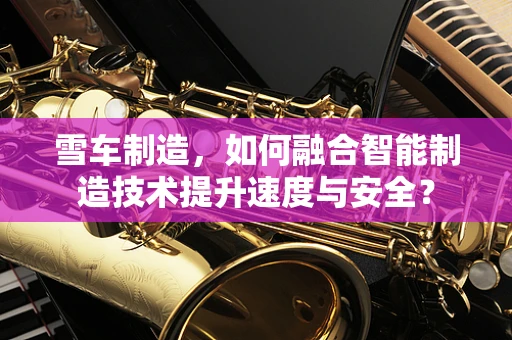 雪车制造，如何融合智能制造技术提升速度与安全？