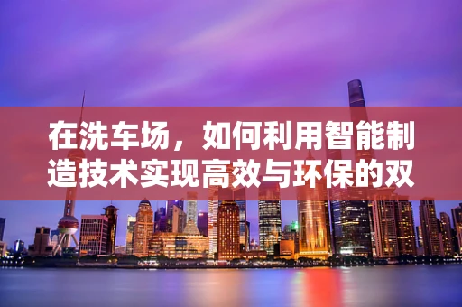 在洗车场，如何利用智能制造技术实现高效与环保的双重提升？