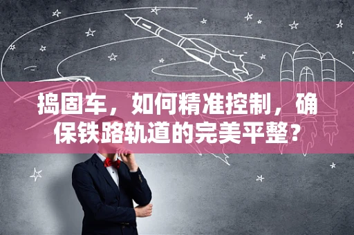 捣固车，如何精准控制，确保铁路轨道的完美平整？