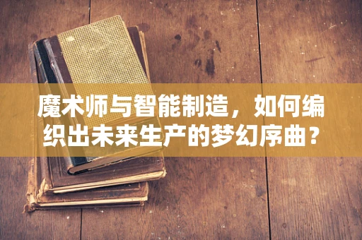 魔术师与智能制造，如何编织出未来生产的梦幻序曲？