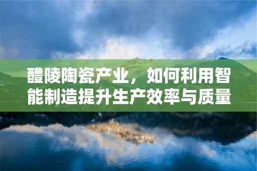 醴陵陶瓷产业，如何利用智能制造提升生产效率与质量？
