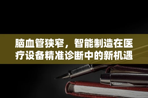 脑血管狭窄，智能制造在医疗设备精准诊断中的新机遇？