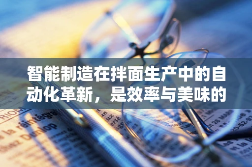 智能制造在拌面生产中的自动化革新，是效率与美味的双赢吗？