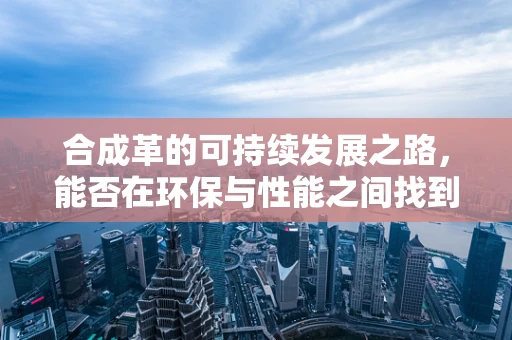 合成革的可持续发展之路，能否在环保与性能之间找到完美平衡？