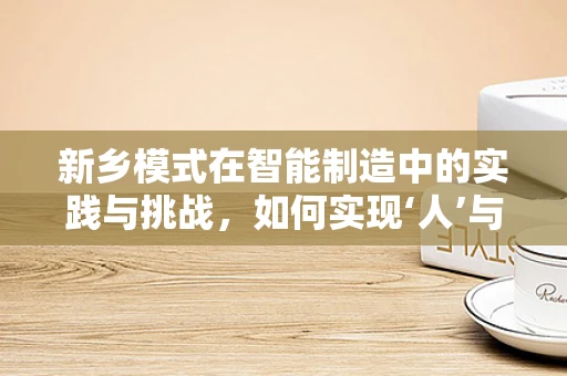 新乡模式在智能制造中的实践与挑战，如何实现‘人’与‘机’的和谐共生？