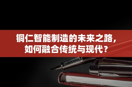 铜仁智能制造的未来之路，如何融合传统与现代？