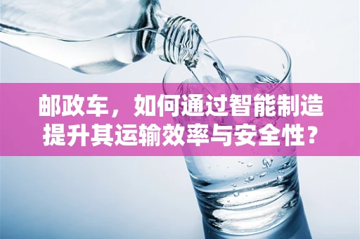 邮政车，如何通过智能制造提升其运输效率与安全性？