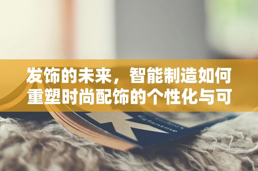 发饰的未来，智能制造如何重塑时尚配饰的个性化与可持续性？