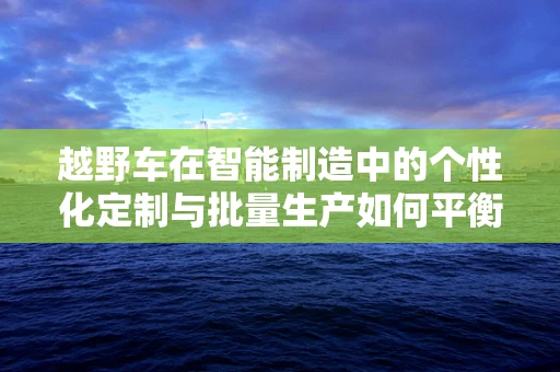 越野车在智能制造中的个性化定制与批量生产如何平衡？