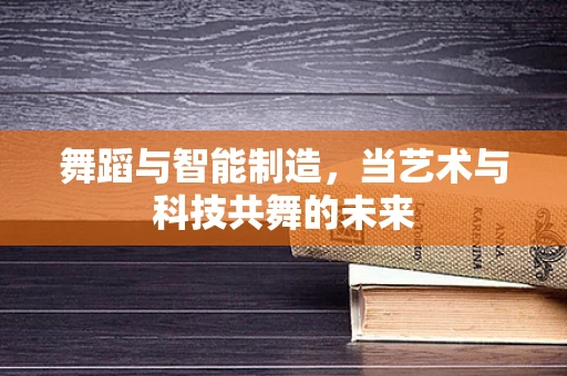 舞蹈与智能制造，当艺术与科技共舞的未来