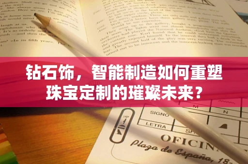 钻石饰，智能制造如何重塑珠宝定制的璀璨未来？