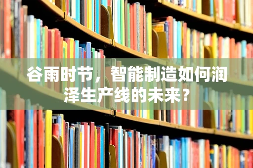 谷雨时节，智能制造如何润泽生产线的未来？