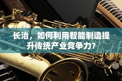 长治，如何利用智能制造提升传统产业竞争力？