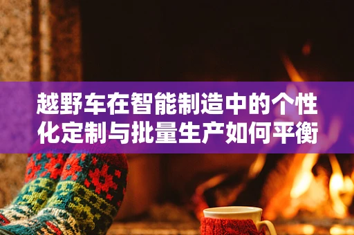越野车在智能制造中的个性化定制与批量生产如何平衡？