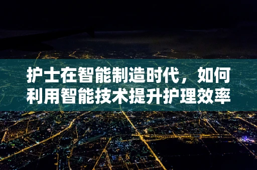 护士在智能制造时代，如何利用智能技术提升护理效率与质量？