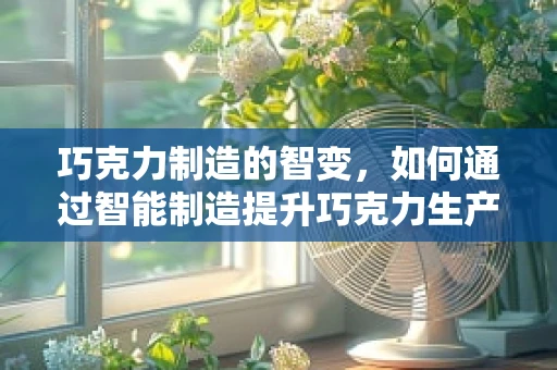巧克力制造的智变，如何通过智能制造提升巧克力生产效率？