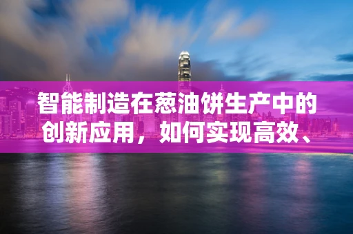 智能制造在葱油饼生产中的创新应用，如何实现高效、精准与个性化？