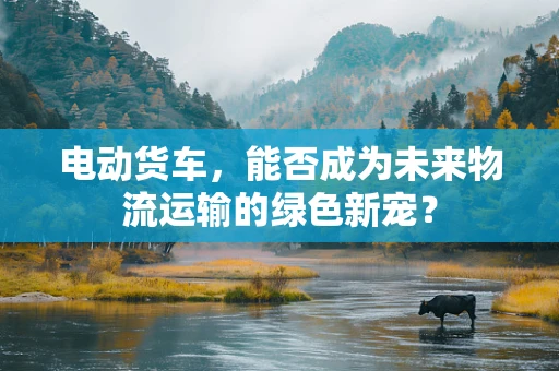电动货车，能否成为未来物流运输的绿色新宠？