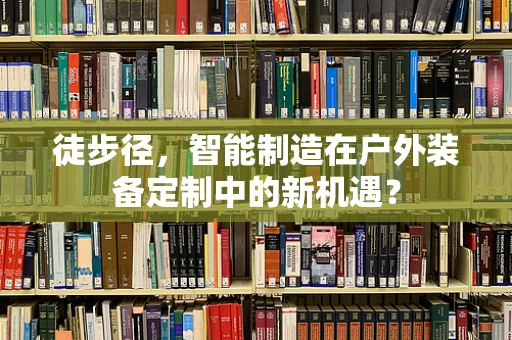 徒步径，智能制造在户外装备定制中的新机遇？