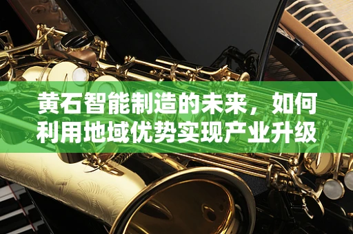 黄石智能制造的未来，如何利用地域优势实现产业升级？