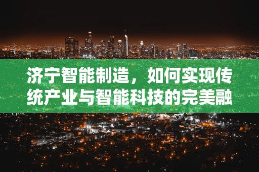 济宁智能制造，如何实现传统产业与智能科技的完美融合？