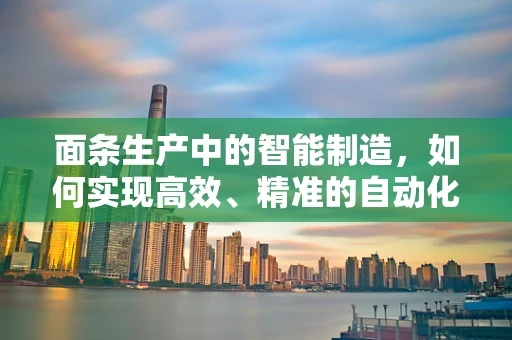 面条生产中的智能制造，如何实现高效、精准的自动化生产？