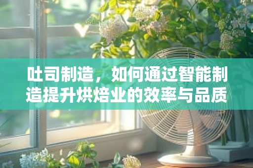 吐司制造，如何通过智能制造提升烘焙业的效率与品质？
