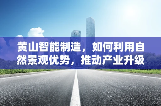 黄山智能制造，如何利用自然景观优势，推动产业升级？