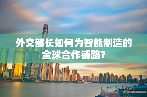 外交部长如何为智能制造的全球合作铺路？