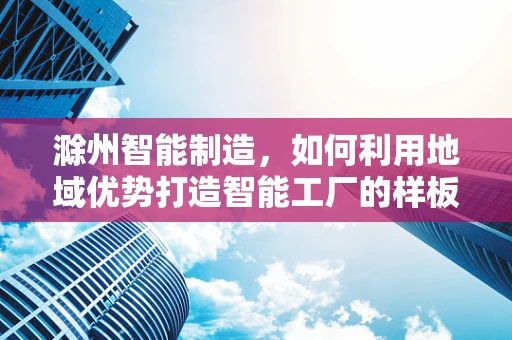 滁州智能制造，如何利用地域优势打造智能工厂的样板间？