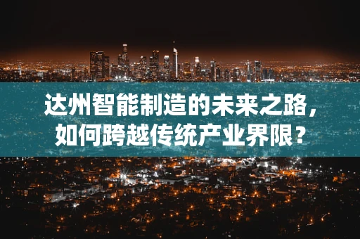 达州智能制造的未来之路，如何跨越传统产业界限？